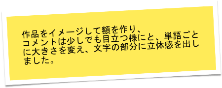 作品をイメージして額を作り、
コメントは少しでも目立つ様にと、単語ごとに大きさを変え、文字の部分に立体感を出しました。