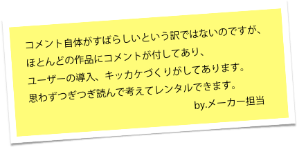 ほとんどの作品にコメントが付してあり、
ユーザーの導入、キッカケづくりが
してあります。

思わずつぎつぎ読んで考えてレンタルできます。
　　　　　　　　　　　　　　　　　
                  by.メーカー担当