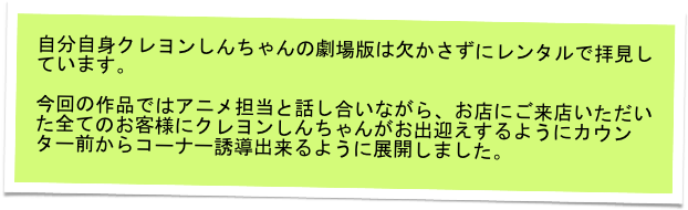自分自身クレヨンしんちゃんの劇場版は欠かさずにレンタルで拝見しています。

今回の作品ではアニメ担当と話し合いながら、お店にご来店いただいた全てのお客様にクレヨンしんちゃんがお出迎えするようにカウンター前からコーナー誘導出来るように展開しました。