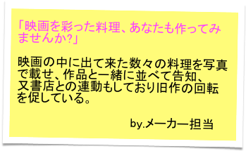 「映画を彩った料理、あなたも作ってみませんか?」

映画の中に出て来た数々の料理を写真で載せ、作品と一緒に並べて告知、
又書店との連動もしており旧作の回転を促している。

           　　　　　　　　 by.メーカー担当