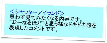 ＜シャッターアイランド＞
思わず見てみたくなる内容です。
“おーなるほど”と思う様なドキドキ感を表現したコメントです。　