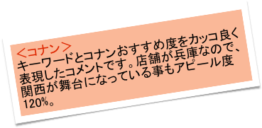 ＜コナン＞
キーワードとコナンおすすめ度をカッコ良く表現したコメントです。店舗が兵庫なので、関西が舞台になっている事もアピール度120%。　