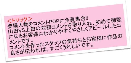 ＜トリック＞
登場人物をコメントPOPに全員集合!!　
山田VS上田の対談コメントを取り入れ、初めて御覧になるお客様にわかりやすくやさしくアピールしたコメントです。　
コメントを作ったスタッフの気持ちとお客様に作品の良さが伝われば、すごくうれしいです。