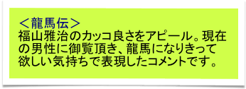 ＜龍馬伝＞
福山雅治のカッコ良さをアピール。現在の男性に御覧頂き、龍馬になりきって欲しい気持ちで表現したコメントです。　