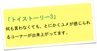「トイストーリー3」
何も言わなくても、とにかくユメが感じられるコーナーが出来上がってます。