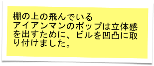 棚の上の飛んでいる
アイアンマンのポップは立体感を出すために、ビルを凹凸に取り付けました。