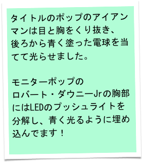 タイトルのポップのアイアンマンは目と胸をくり抜き、
後ろから青く塗った電球を当てて光らせました。

モニターポップの
ロバート・ダウニーJrの胸部にはLEDのプッシュライトを分解し、青く光るように埋め込んでます！
