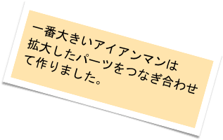 一番大きいアイアンマンは
拡大したパーツをつなぎ合わせて作りました。