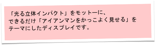 「光る立体インパクト」をモットーに、
できるだけ「アイアンマンをかっこよく見せる」を
テーマにしたディスプレイです。