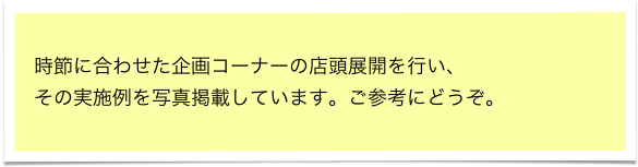 時節に合わせた企画コーナーの店頭展開を行い、
その実施例を写真掲載しています。ご参考にどうぞ。