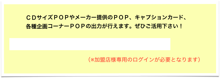　　　ＣＤサイズＰＯＰやメーカー提供のＰＯＰ、キャプションカード、
　　　各種企画コーナーＰＯＰの出力が行えます。ぜひご活用下さい！

販促POPサイト、ダウンロードはこちらから！！

                                                  （※加盟店様専用のログインが必要となります）