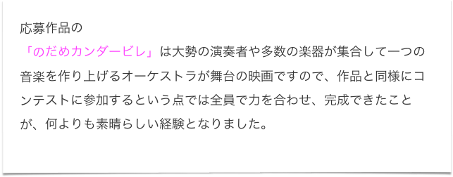 応募作品の
「のだめカンダービレ」は大勢の演奏者や多数の楽器が集合して一つの音楽を作り上げるオーケストラが舞台の映画ですので、作品と同様にコンテストに参加するという点では全員で力を合わせ、完成できたことが、何よりも素晴らしい経験となりました。