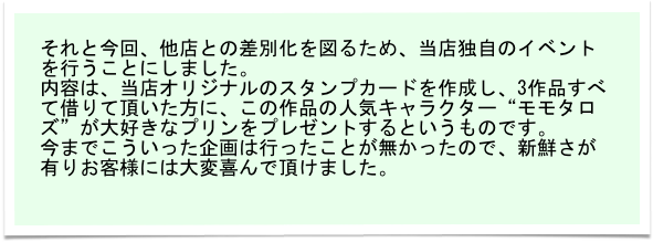 それと今回、他店との差別化を図るため、当店独自のイベントを行うことにしました。
内容は、当店オリジナルのスタンプカードを作成し、3作品すべて借りて頂いた方に、この作品の人気キャラクター“モモタロズ”が大好きなプリンをプレゼントするというものです。
今までこういった企画は行ったことが無かったので、新鮮さが有りお客様には大変喜んで頂けました。