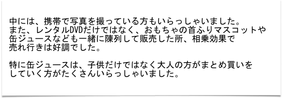 
中には、携帯で写真を撮っている方もいらっしゃいました。
また、レンタルDVDだけではなく、おもちゃの首ふりマスコットや
缶ジュースなども一緒に陳列して販売した所、相乗効果で
売れ行きは好調でした。

特に缶ジュースは、子供だけではなく大人の方がまとめ買いを
していく方がたくさんいらっしゃいました。