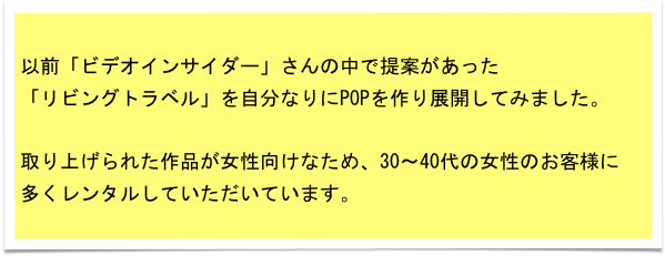 以前「ビデオインサイダー」さんの中で提案があった
「リビングトラベル」を自分なりにPOPを作り展開してみました。

取り上げられた作品が女性向けなため、30～40代の女性のお客様に
多くレンタルしていただいています。