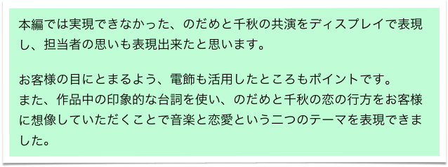 本編では実現できなかった、のだめと千秋の共演をディスプレイで表現し、担当者の思いも表現出来たと思います。　

お客様の目にとまるよう、電飾も活用したところもポイントです。
また、作品中の印象的な台詞を使い、のだめと千秋の恋の行方をお客様に想像していただくことで音楽と恋愛という二つのテーマを表現できました。