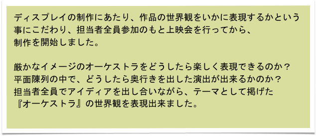 ディスプレイの制作にあたり、作品の世界観をいかに表現するかという事にこだわり、担当者全員参加のもと上映会を行ってから、
制作を開始しました。

厳かなイメージのオーケストラをどうしたら楽しく表現できるのか？
平面陳列の中で、どうしたら奥行きを出した演出が出来るかのか？
担当者全員でアイディアを出し合いながら、テーマとして掲げた
『オーケストラ』の世界観を表現出来ました。
