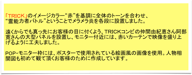 「ＴＲＩＣＫ」のイメージカラー“赤”を基調に全体のトーンを合わせ、
“霊能力者バトル”ということでメラメラ炎を各段に設置しました。

遠くからでも真っ先にお客様の目に付くよう、ＴＲＩＣＫコンビの仲間由紀恵さん阿部寛さんの大型パネルを設置し、モニター付近には、赤いカーテンで映像を盛り上げるように工夫しました。

POP・モニター枠には、ポスターで使用されている絵画風の画像を使用。人物相関図も初めて観て頂くお客様のために作成しています。